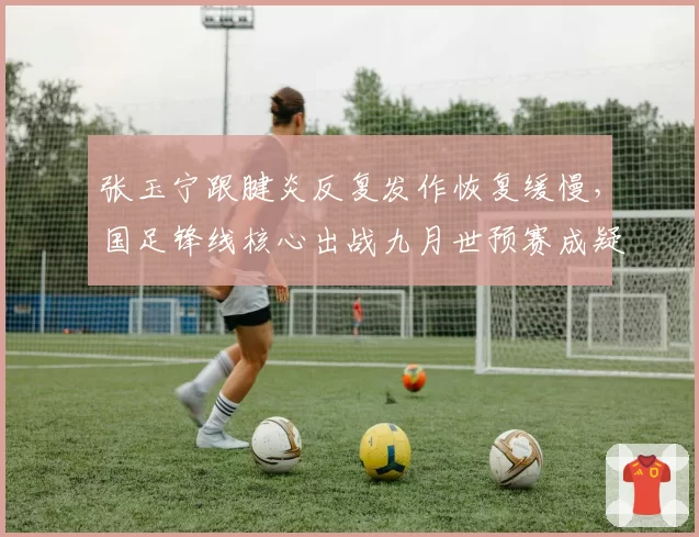 张玉宁跟腱炎反复发作恢复缓慢，国足锋线核心出战九月世预赛成疑