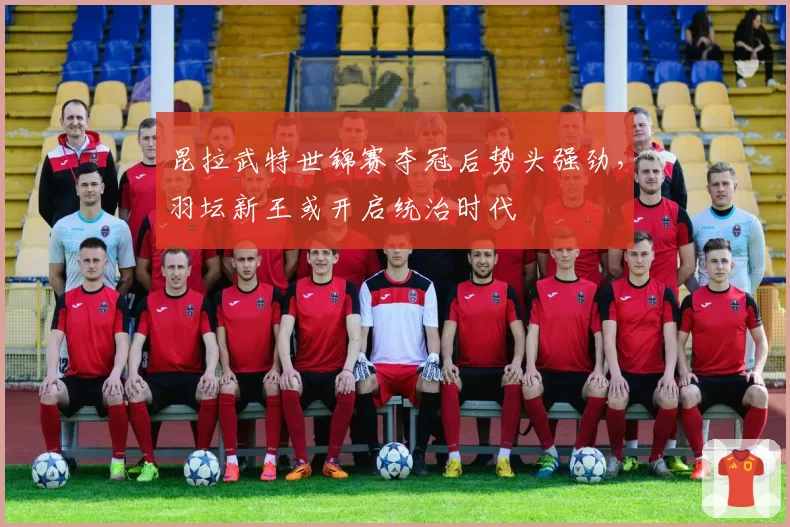昆拉武特世锦赛夺冠后势头强劲，羽坛新王或开启统治时代