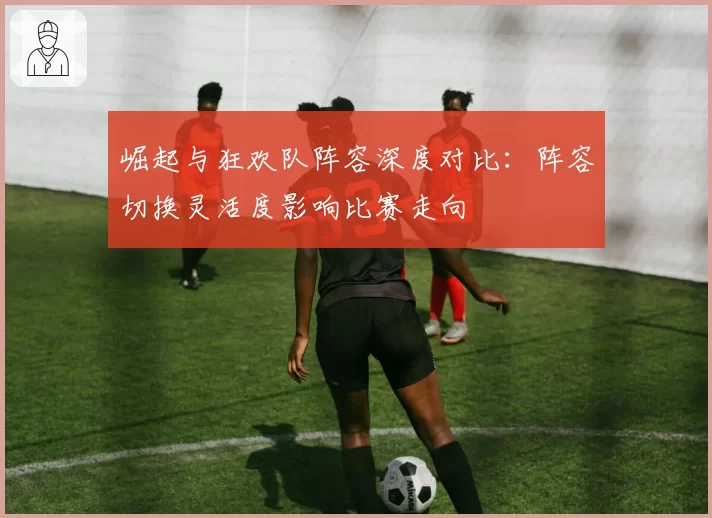 崛起与狂欢队阵容深度对比：阵容切换灵活度影响比赛走向