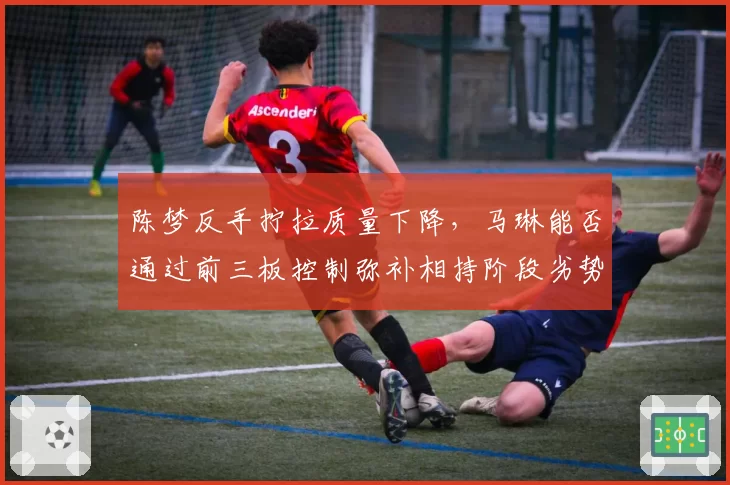 陈梦反手拧拉质量下降，马琳能否通过前三板控制弥补相持阶段劣势？