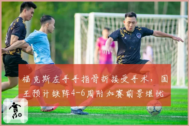 福克斯左手手指骨折接受手术，国王预计缺阵4-6周附加赛前景堪忧