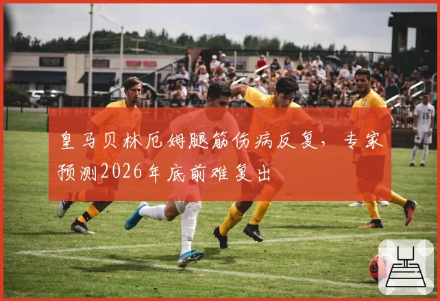 皇马贝林厄姆腿筋伤病反复,专家预测2026年底前难复出
