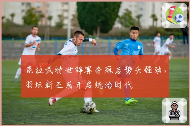 昆拉武特世锦赛夺冠后势头强劲，羽坛新王或开启统治时代