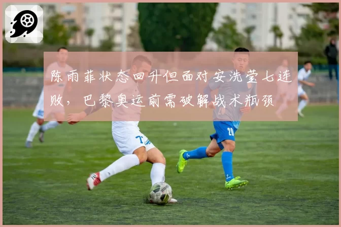 陈雨菲状态回升但面对安洗莹七连败,巴黎奥运前需破解战术瓶颈