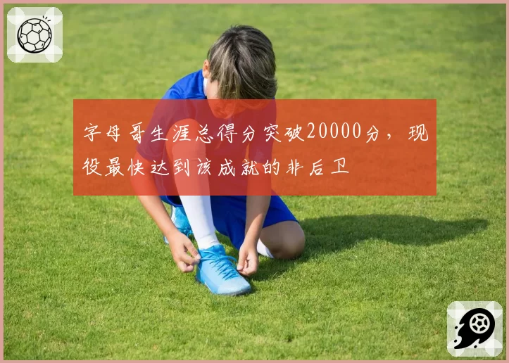 字母哥生涯总得分突破20000分,现役最快达到该成就的非后卫