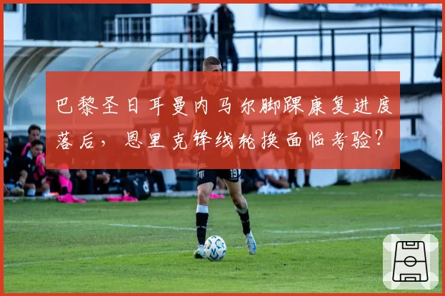 巴黎圣日耳曼内马尔脚踝康复进度落后，恩里克锋线轮换面临考验？