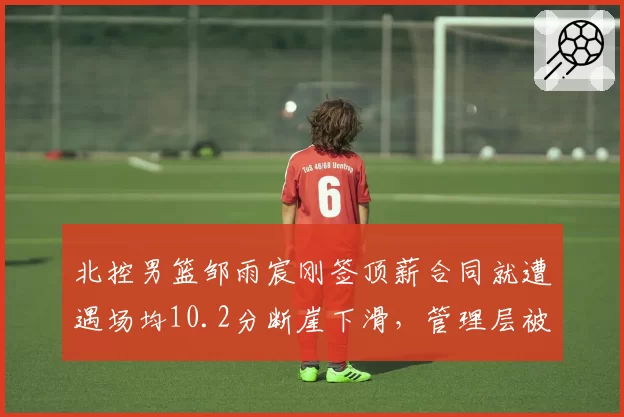 北控男篮邹雨宸刚签顶薪合同就遭遇场均10.2分断崖下滑,管理层被批眼光毒辣