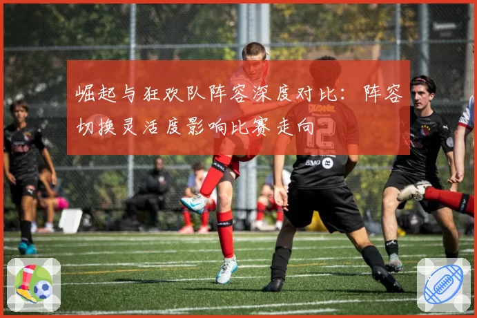 崛起与狂欢队阵容深度对比：阵容切换灵活度影响比赛走向