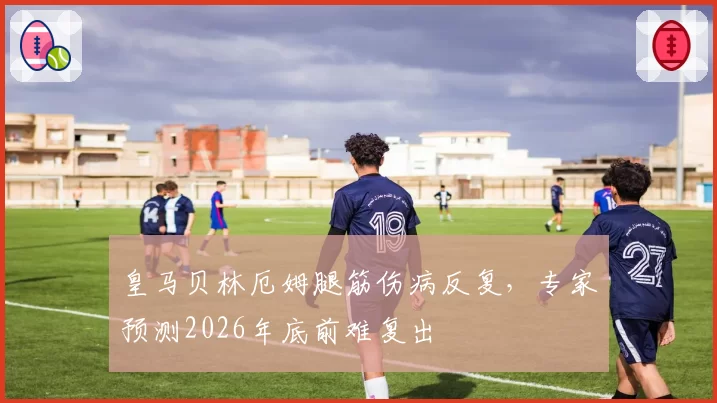 皇马贝林厄姆腿筋伤病反复，专家预测2026年底前难复出