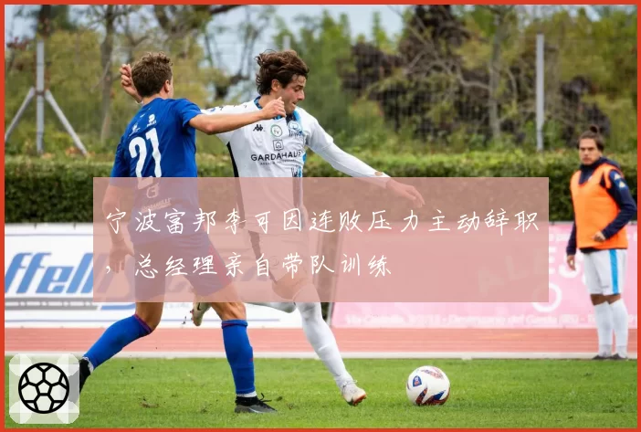 宁波富邦李可因连败压力主动辞职，总经理亲自带队训练