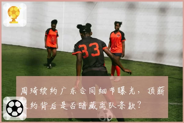 周琦续约广东合同细节曝光，顶薪长约背后是否暗藏离队条款？
