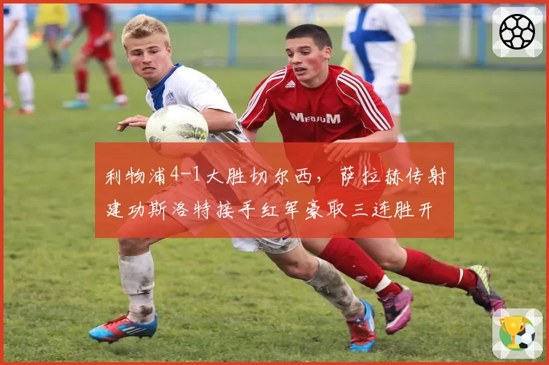 利物浦4-1大胜切尔西，萨拉赫传射建功斯洛特接手红军豪取三连胜开局