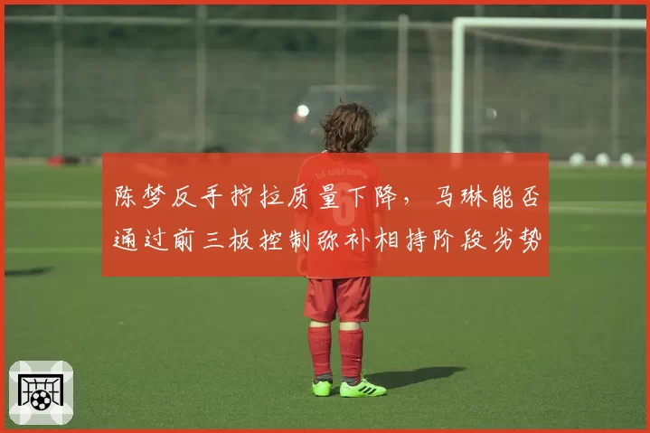 陈梦反手拧拉质量下降，马琳能否通过前三板控制弥补相持阶段劣势？