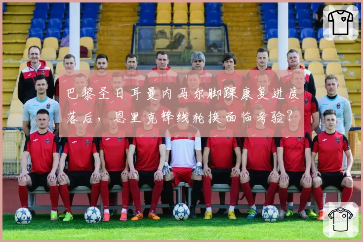 巴黎圣日耳曼内马尔脚踝康复进度落后，恩里克锋线轮换面临考验？