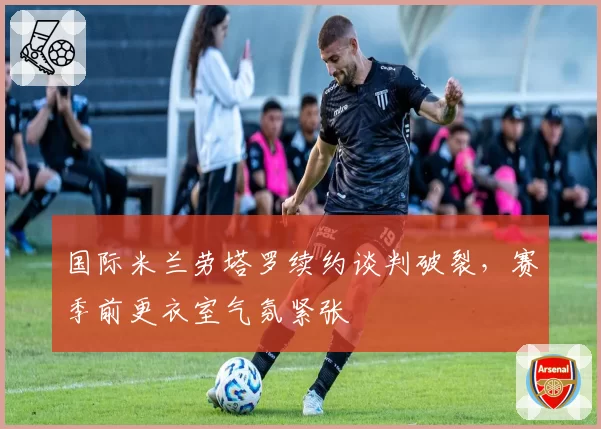 国际米兰劳塔罗续约谈判破裂，赛季前更衣室气氛紧张