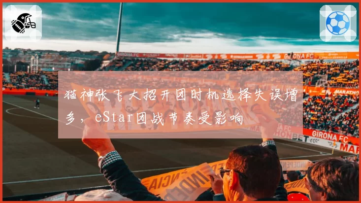 猫神张飞大招开团时机选择失误增多，eStar团战节奏受影响