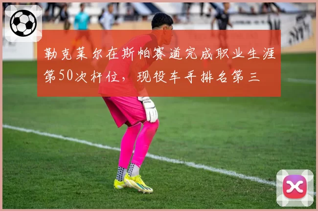 勒克莱尔在斯帕赛道完成职业生涯第50次杆位，现役车手排名第三