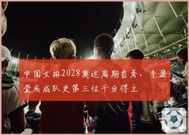 中国女排2028奥运周期首秀，李盈莹或成队史第三位千分得主