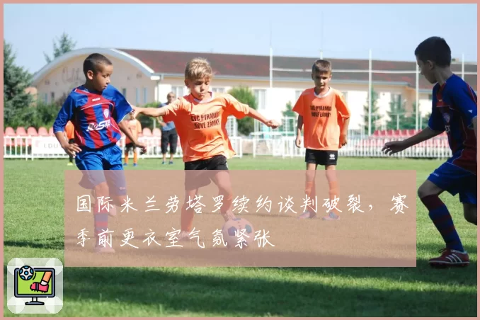 国际米兰劳塔罗续约谈判破裂，赛季前更衣室气氛紧张