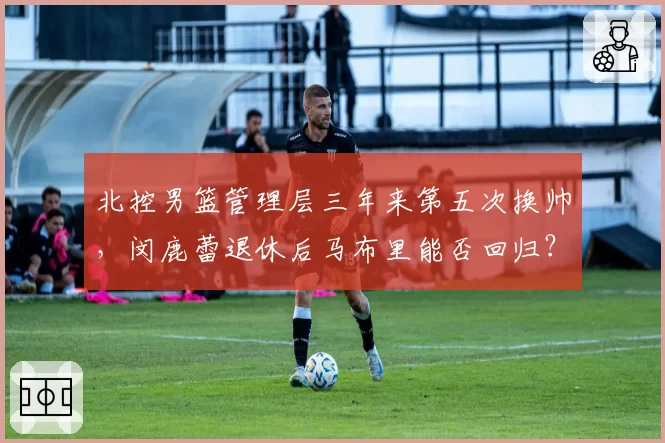 北控男篮管理层三年来第五次换帅,闵鹿蕾退休后马布里能否回归?