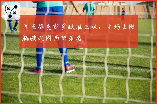 国王福克斯贡献准三双,主场击败鹈鹕巩固西部排名