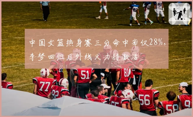中国女篮热身赛三分命中率仅28%，李梦回归后外线火力待激活