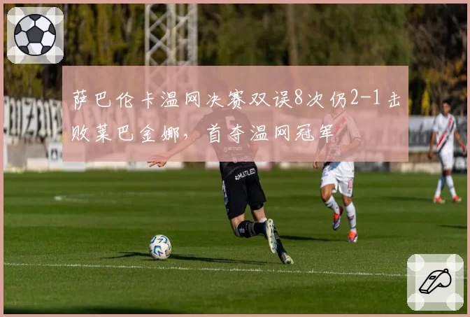 萨巴伦卡温网决赛双误8次仍2-1击败莱巴金娜,首夺温网冠军