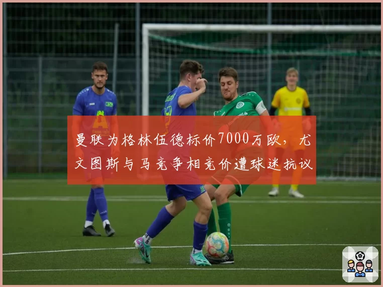 曼联为格林伍德标价7000万欧，尤文图斯与马竞争相竞价遭球迷抗议