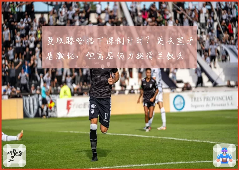 曼联滕哈格下课倒计时？更衣室矛盾激化，但高层仍力挺荷兰教头