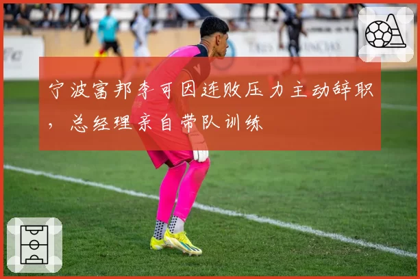 宁波富邦李可因连败压力主动辞职，总经理亲自带队训练