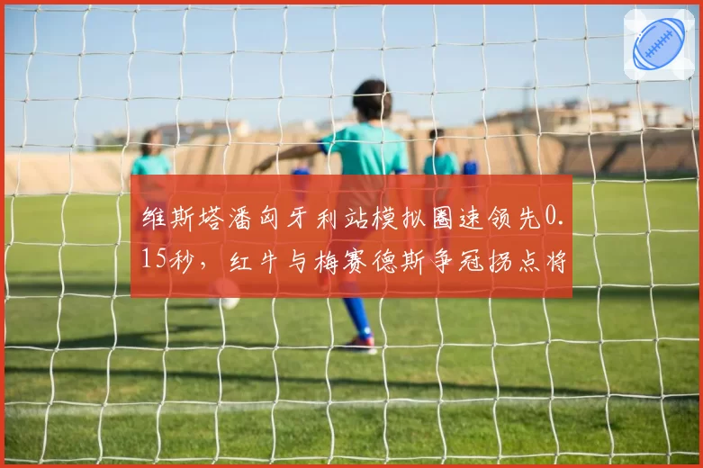 维斯塔潘匈牙利站模拟圈速领先0.15秒,红牛与梅赛德斯争冠拐点将至