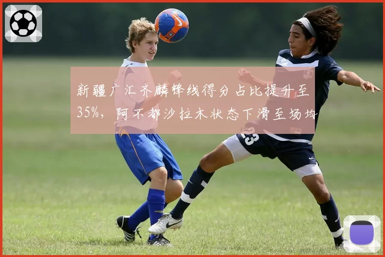 新疆广汇齐麟锋线得分占比提升至35%，阿不都沙拉木状态下滑至场均12分