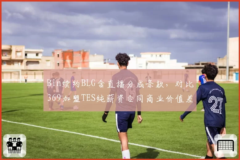 Bin续约BLG含直播分成条款,对比369加盟TES纯薪资合同商业价值差距显现