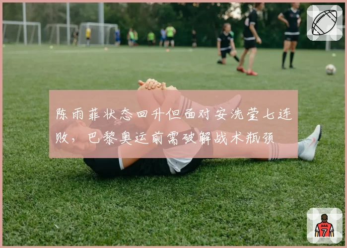 陈雨菲状态回升但面对安洗莹七连败,巴黎奥运前需破解战术瓶颈