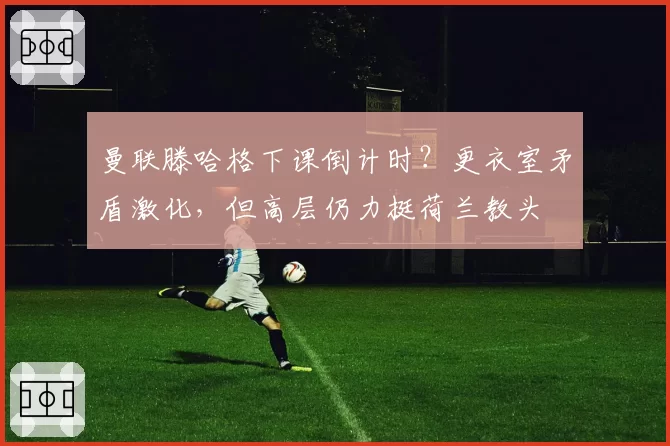 曼联滕哈格下课倒计时？更衣室矛盾激化，但高层仍力挺荷兰教头